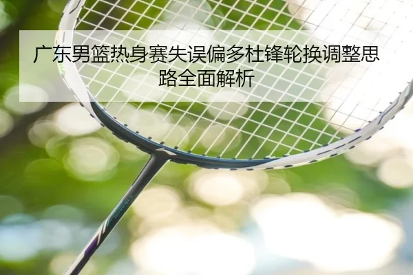 广东男篮热身赛失误偏多杜锋轮换调整思路全面解析 | ODSPORTS